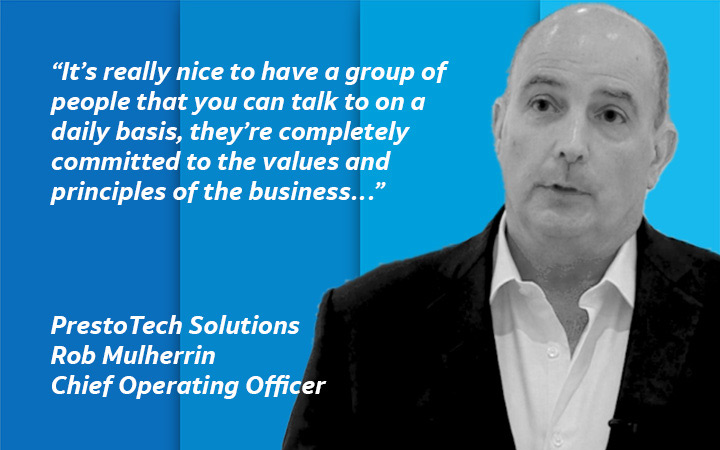 “It’s really nice to have a group of people that you can talk to on a daily basis, they’re completely committed to the values and principles of the business…” PrestoTech Solutions, Rob Mulherrin, Chief Operating Officer